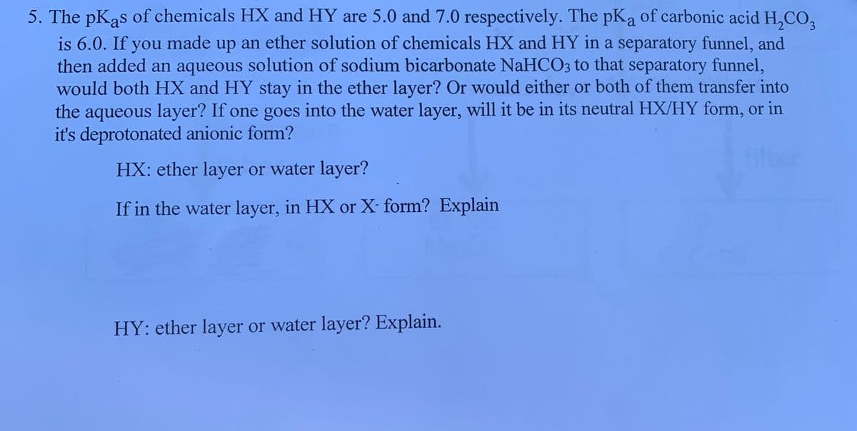 5. The pKas of chemicals HX and HY are 5.0 and 7.0 respectively. The pKa of carbonic acid H,CO,
3.
is 6.0. If you made up an ether solution of chemicals HX and HY in a separatory funnel, and
then added an aqueous solution of sodium bicarbonate NaHCO3 to that separatory funnel,
would both HX and HY stay in the ether layer? Or would either or both of them transfer into
the aqueous layer? If one goes into the water layer, will it be in its neutral HX/HY form, or in
it's deprotonated anionic form?
ilter
HX: ether layer or water layer?
If in the water layer, in HX or X- form? Explain
HY: ether layer or water layer? Explain.
