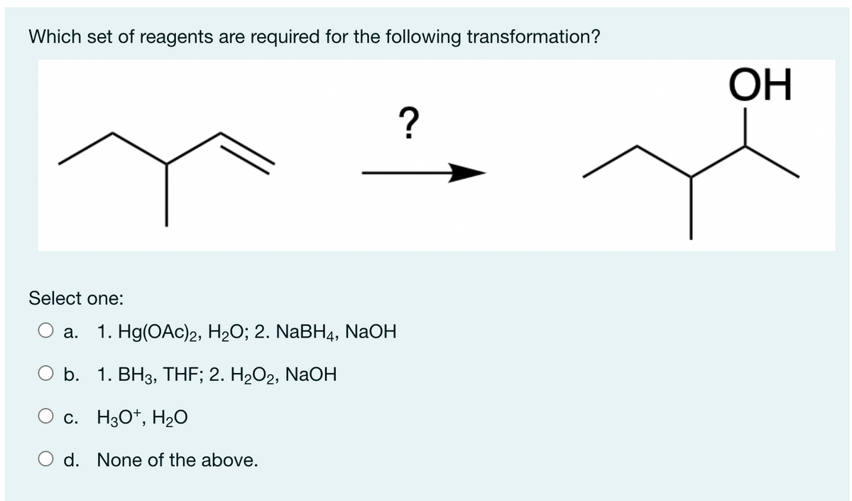 Which set of reagents are required for the following transformation?
ОН
Select one:
O a.
1. Hg(OАc)2, Н20%;B 2. NaBH4, NaOH
O b. 1. BH3, THF; 2. H2O2, NaOH
O c. H3O*, H2O
O d. None of the above.
