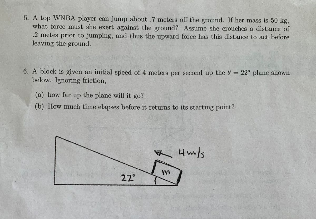 5. A top WNBA player can jump about .7 meters off the ground. If her mass is 50 kg,
what force must she exert against the ground? Assume she crouches a distance of
.2 metes prior to jumping, and thus the upward force has this distance to act before
leaving the ground.
6. A block is given an initial speed of 4 meters per second up the 0 = 22° plane shown
below. Ignoring friction,
%3D
(a) how far up the plane will it go?
(b) How much time elapses before it returns to its starting point?
R 4m/s
s
22°
