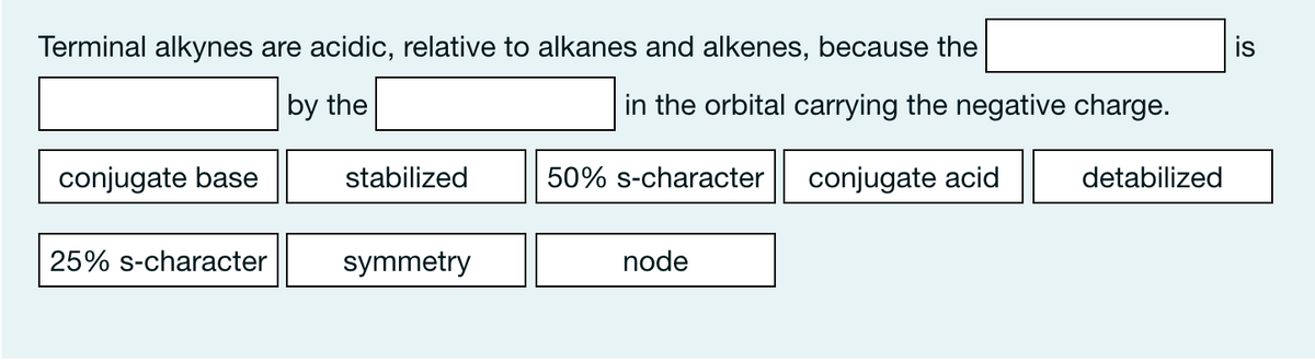 Terminal alkynes are acidic, relative to alkanes and alkenes, because the
is
by the
in the orbital carrying the negative charge.
conjugate base
stabilized
50% s-character
conjugate acid
detabilized
25% s-character
symmetry
node
