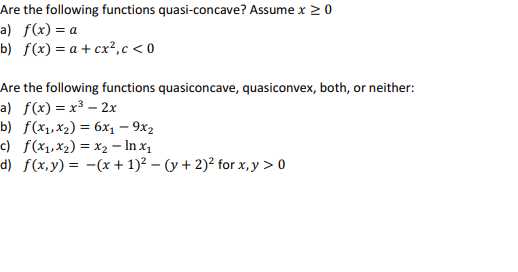 Are the following functions quasi-concave? Assume x ≥ 0
a) f(x) = a
b) f(x) = a + cx²,c<0
Are the following functions quasiconcave, quasiconvex, both, or neither:
a) f(x) = x³ - 2x
b) f(x₁, x₂) = 6x₁ - 9x2
c)
f(x₁, x₂) = x₂ - In x₁
d) f(x,y) = (x + 1)²-(y + 2)² for x,y > 0
