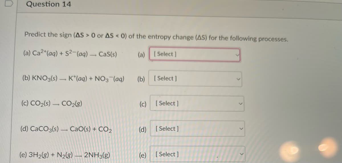 Question 14
Predict the sign (AS > 0 or AS < 0) of the entropy change (AS) for the following processes.
(a) Ca2+ (aq) + S2 (aq) → Cas(s)
(a) [Select]
(b) KNO3(s) K+ (aq) + NO3(aq)
(c) CO₂(s) CO₂(g)
(d) CaCO3(s) CaO(s) + CO₂
(e) 3H2(g) + N₂(g) → 2NH3(g)
(b)
(c)
(d)
(e)
[Select]
[Select]
[Select]
[Select]