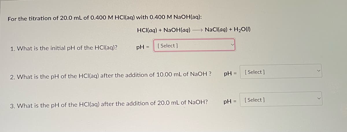For the titration of 20.0 mL of 0.400 M HCl(aq) with 0.400 M NaOH(aq):
1. What is the initial pH of the HCl(aq)?
HCl(aq) + NaOH(aq) NaCl(aq) + H₂O(l)
pH =
[Select]
2. What is the pH of the HCl(aq) after the addition of 10.00 mL of NaOH ?
3. What is the pH of the HCl(aq) after the addition of 20.0 mL of NaOH?
pH = [Select]
pH =
[Select]