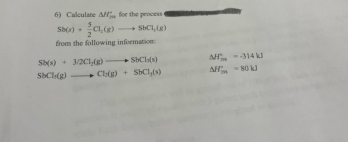 6) Calculate AH0 for the process
298
Sb(s) +
CI, (g)
→ SbCl, (g)
from the following information:
SBC13(s)
AH298
= -314 kJ
Sb(s) + 3/2Cl,(g)
AH
298
= 80 kJ
SbCls(g)
Cl2(g) + SbCl,(s)
