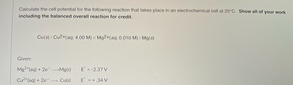Calculate the cell potential for the following reaction that takes place in an electrochemical cell at 25°C. Show all of your work
including the balanced overall reaction for credit.
Cu(s) Cu2+(aq, 4.00 M) || Mg2+(aq, 0.010 M) Mg(s)
Given:
Mg2+ (aq) + 2e →→Mg(s)
Cu2+ (aq) + 2e → Cu(s)
E = -2.37 V
E = +.34 V