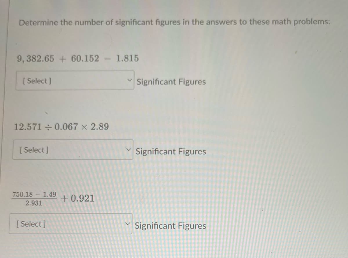 Determine the number of significant figures in the answers to these math problems:
9, 382.65 + 60.152
[Select]
12.571 ÷ 0.067 × 2.89
[Select]
750.18 - 1.49
2.931
[Select]
+0.921
1.815
Significant Figures
Significant Figures
Significant Figures