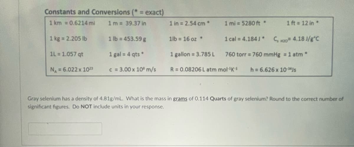 Constants and Conversions (* = exact)
1 km = 0.6214 mi
1m = 39.37 in
1 kg = 2.205 lb
1L = 1.057 qt
N₁ = 6.022 x 10²3
1 lb = 453.59 g
1 gal = 4 qts*
c = 3.00 x 10 m/s
1 in = 2.54 cm *
1lb= 16 oz *
1 ml=5280 ft *
1 ft = 12 in *
1 cal = 4.184J* C, 420= 4.18 J/g°C
1 gallon = 3.785 L
760 torr = 760 mmHg = 1 atm *
R = 0.08206 L atm mol-¹K-¹ h= 6.626 x 10-4 Js
Gray selenium has a density of 4.81g/mL. What is the mass in grams of 0.114 Quarts of gray selenium? Round to the correct number of
significant figures. Do NOT include units in your response.