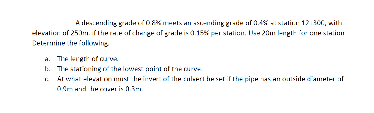 A descending grade of 0.8% meets an ascending grade of 0.4% at station 12+300, with
elevation of 250m. if the rate of change of grade is 0.15% per station. Use 20m length for one station
Determine the following.
a. The length of curve.
b. The stationing of the lowest point of the curve.
At what elevation must the invert of the culvert be set if the pipe has an outside diameter of
C.
0.9m and the cover is 0.3m.
