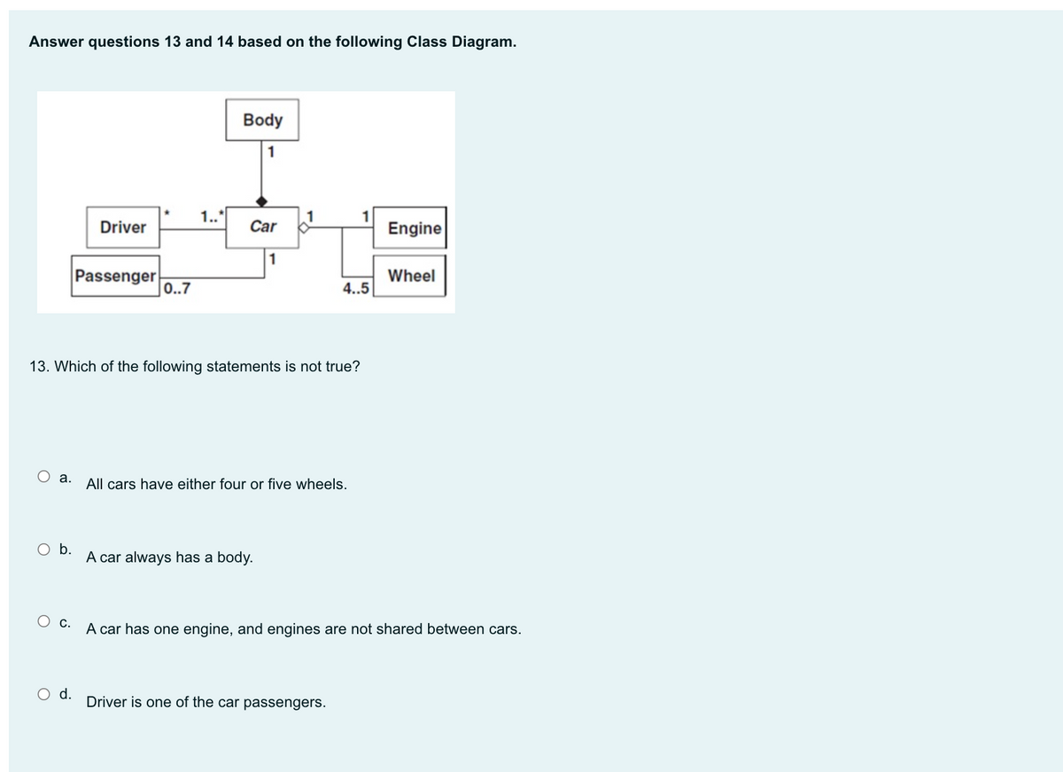 Answer questions 13 and 14 based on the following Class Diagram.
Body
1.."
Driver
Car
Engine
1
Passenger
Wheel
0..7
4..5
13. Which of the following statements is not true?
Оа.
All cars have either four or five wheels.
A car always has a body.
Ос.
A car has one engine, and engines are not shared between cars.
O d.
Driver is one of the car passengers.
