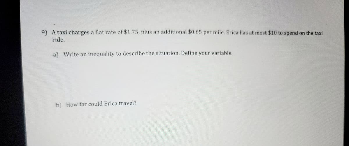 9) A taxi charges a flat rate of $1.75, plus an additional $0.65 per mile. Erica has at most $10 to spend on the taxi
ride.
a) Write an inequality to describe the situation. Define your variable.
b) How far could Erica travel?