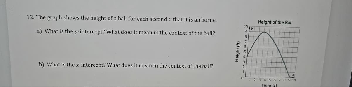 12. The graph shows the height of a ball for each second x that it is airborne.
a) What is the y-intercept? What does it mean in the context of the ball?
b) What is the x-intercept? What does it mean in the context of the ball?
Height (ft)
10
9
8
5
4
0
y
Height of the Ball
1 2 3 4 5 6 7 8 9 10
Time (s)