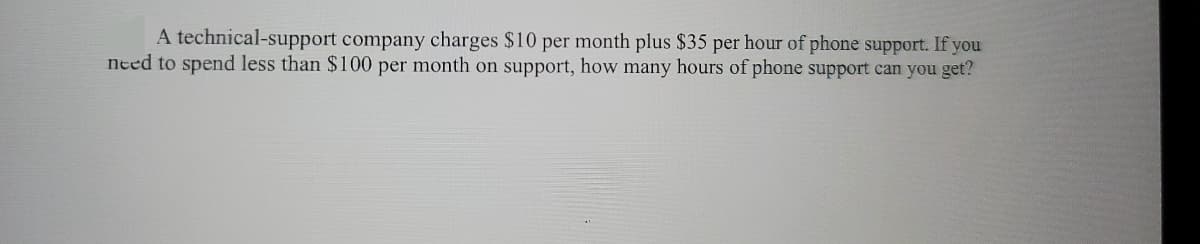 A technical-support company charges $10 per month plus $35 per hour of phone support. If you
need to spend less than $100 per month on support, how many hours of phone support can you get?