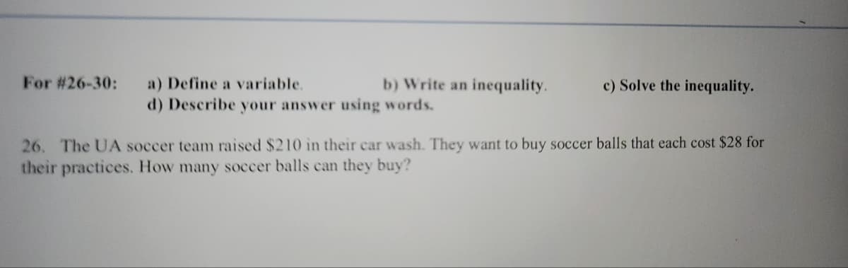 For #26-30:
b) Write an inequality.
a) Define a variable.
d) Describe your answer using words.
c) Solve the inequality.
26. The UA soccer team raised $210 in their car wash. They want to buy soccer balls that each cost $28 for
their practices. How many soccer balls can they buy?