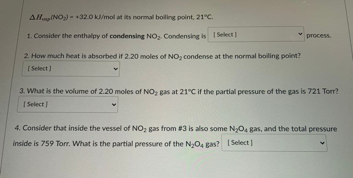 AHvap (NO2) = +32.0 kJ/mol at its normal boiling point, 21°C.
%3D
1. Consider the enthalpy of condensing NO2. Condensing is
[ Select ]
process.
2. How much heat is absorbed if 2.20 moles of NO, condense at the normal boiling point?
[Select]
3. What is the volume of 2.20 moles of NO2 gas at 21°C if the partial pressure of the gas is 721 Torr?
[ Select ]
4. Consider that inside the vessel of NO2 gas from #3 is also some N204 gas, and the total pressure
inside is 759 Torr. What is the partial pressure of the N2O4 gas? [ Select]
