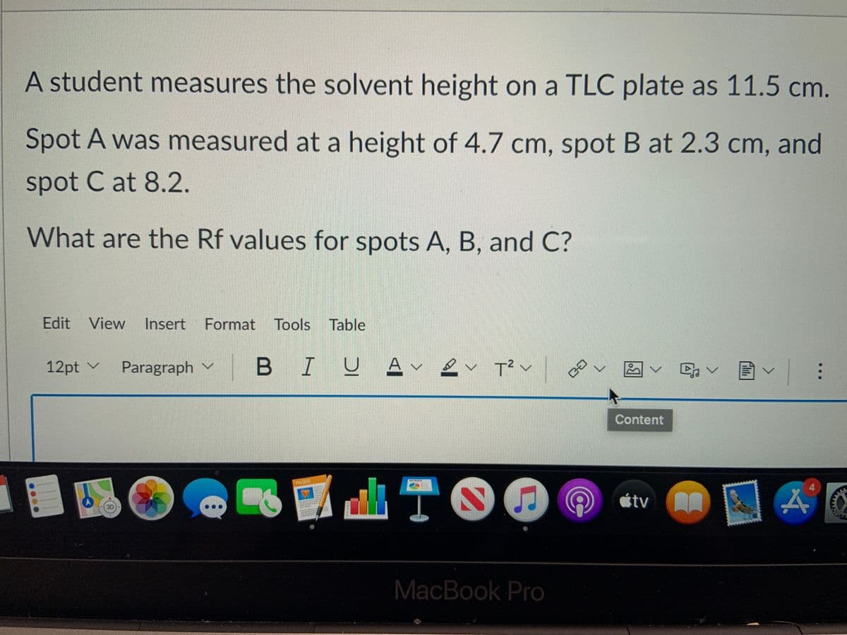 A student measures the solvent height on a TLC plate as 11.5 cm.
Spot A was measured at a height of 4.7 cm, spot B at 2.3 cm, and
spot C at 8.2.
What are the Rf values for spots A, B, and C?
Edit View
Insert
Format Tools Table
12pt v
Paragraph v
BIUA-
T? v
Content
100
ITO
4
tv
30
MacBook Pro
...

