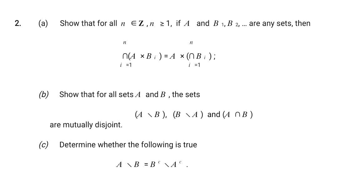2.
(a) Show that for all n EZ,n ≥ 1, if A and B1, B2, ... are any sets, then
n
(c)
n
n(A x B) = A × (NB ₁ ) ;
i = 1
i = 1
(b) Show that for all sets A and B, the sets
(A \B), (B\A) and (A MB)
are mutually disjoint.
Determine whether the following is true
AB=B\A.