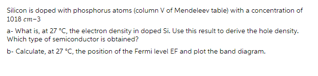 Silicon is doped with phosphorus atoms (column V of Mendeleev table) with a concentration of
1018 cm-3
a- What is, at 27 °C, the electron density in doped Si. Use this result to derive the hole density.
Which type of semiconductor is obtained?
b- Calculate, at 27 °C, the position of the Fermi level EF and plot the band diagram.