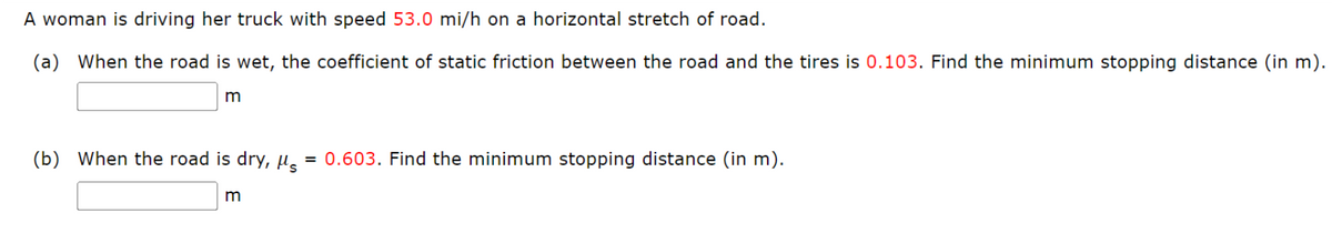 A woman is driving her truck with speed 53.0 mi/h on a horizontal stretch of road.
(a) When the road is wet, the coefficient of static friction between the road and the tires is 0.103. Find the minimum stopping distance (in m).
m
(b) When the road is dry, s
=
m
0.603. Find the minimum stopping distance (in m).