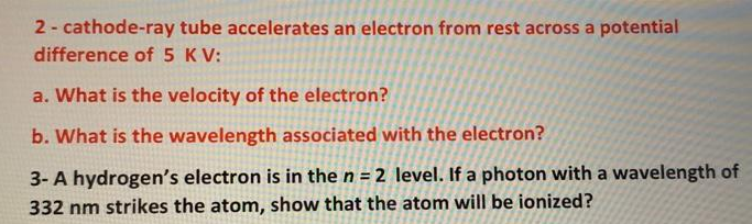 2 - cathode-ray tube accelerates an electron from rest across a potential
difference of 5 KV:
a. What is the velocity of the electron?
b. What is the wavelength associated with the electron?
3- A hydrogen's electron is in the n = 2 level. If a photon with a wavelength of
332 nm strikes the atom, show that the atom will be ionized?