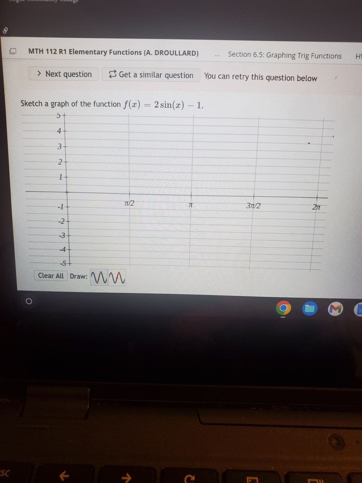 638
ESC
MTH 112 R1 Elementary Functions (A. DROULLARD)
> Next question
Sketch a graph of the function f(x) = 2 sin(x) - 1.
5
4
3
2
mund
1
-1
-2
T
Get a similar question You can retry this question below
K
TV2
-5
Clear All Draw: MM
↑
Section 6.5: Graphing Trig Functions H
2
3π/2
imm
2π