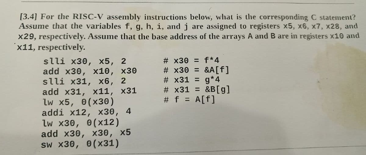 [3.4] For the RISC-V assembly instructions below, what is the corresponding C statement?
Assume that the variables f, g, h, i, and j are assigned to registers x5, x6, x7, x28, and
x29, respectively. Assume that the base address of the arrays A and B are in registers x10 and
x11, respectively.
slli x30, x5, 2
add x30, x10, x30
slli x31, x6, 2
add x31, x11, x31
lw x5, 0(x30)
addi x12, X30, 4
lw x30, 0(x12)
add x30, x30, x5
sw x30, 0(x31)
#x30 = f*4
# x30 = &A[f]
# x31 = g*4
# x31 = &B [g]
# f = A[f]