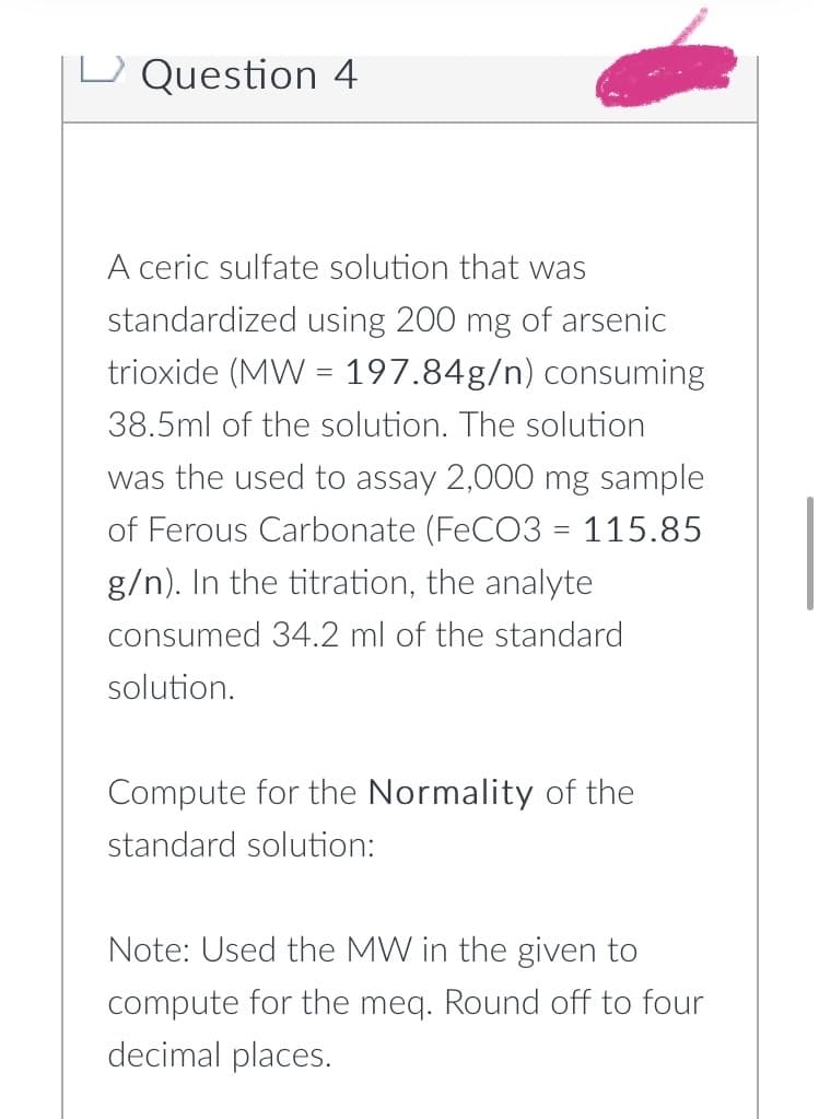 Question 4
A ceric sulfate solution that was
standardized using 200 mg of arsenic
trioxide (MW = 197.84g/n) consuming
38.5ml of the solution. The solution
was the used to assay 2,000 mg sample
of Ferous Carbonate (FeCO3 = 115.85
g/n). In the titration, the analyte
consumed 34.2 ml of the standard
solution.
Compute for the Normality of the
standard solution:
Note: Used the MW in the given to
compute for the meq. Round off to four
decimal places.