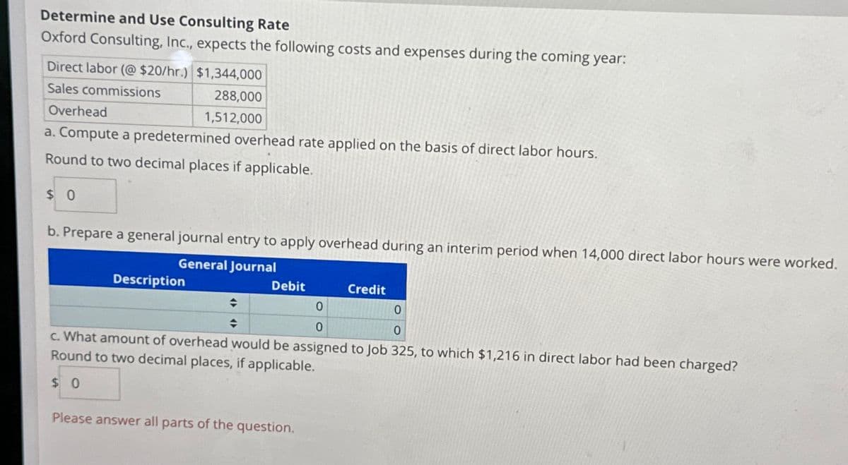 Determine and Use Consulting Rate
Oxford Consulting, Inc., expects the following costs and expenses during the coming year:
Direct labor (@ $20/hr.) $1,344,000
Sales commissions
288,000
1,512,000
Overhead
a. Compute a predetermined overhead rate applied on the basis of direct labor hours.
Round to two decimal places if applicable.
$0
b. Prepare a general journal entry to apply overhead during an interim period when 14,000 direct labor hours were worked.
General Journal
Description
Debit
◆
♦
0
0
0
0
c. What amount of overhead would be assigned to Job 325, to which $1,216 in direct labor had been charged?
Round to two decimal places, if applicable.
$0
Credit
Please answer all parts of the question.