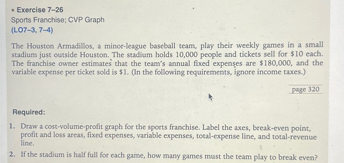 ▪ Exercise 7-26
Sports Franchise; CVP Graph
(L07-3, 7-4)
The Houston Armadillos, a minor-league baseball team, play their weekly games in a small
stadium just outside Houston. The stadium holds 10,000 people and tickets sell for $10 each.
The franchise owner estimates that the team's annual fixed expenses are $180,000, and the
variable expense per ticket sold is $1. (In the following requirements, ignore income taxes.)
page 320
Required:
1. Draw a cost-volume-profit graph for the sports franchise. Label the axes, break-even point,
profit and loss areas, fixed expenses, variable expenses, total-expense line, and total-revenue
line.
2. If the stadium is half full for each game, how many games must the team play to break even?
