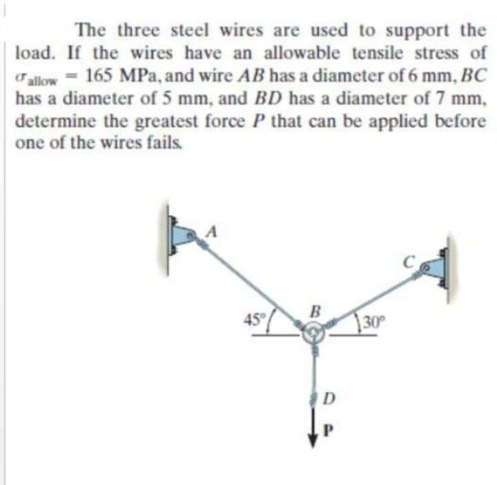 The three steel wires are used to support the
load. If the wires have an allowable tensile stress of
alow = 165 MPa, and wire AB has a diameter of 6 mm, BC
has a diameter of 5 mm, and BD has a diameter of 7 mm,
%3D
determine the greatest force P that can be applied before
one of the wires fails.
45
130
D
