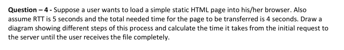 Question - 4 - Suppose a user wants to load a simple static HTML page into his/her browser. Also
assume RTT is 5 seconds and the total needed time for the page to be transferred is 4 seconds. Draw a
diagram showing different steps of this process and calculate the time it takes from the initial request to
the server until the user receives the file completely.