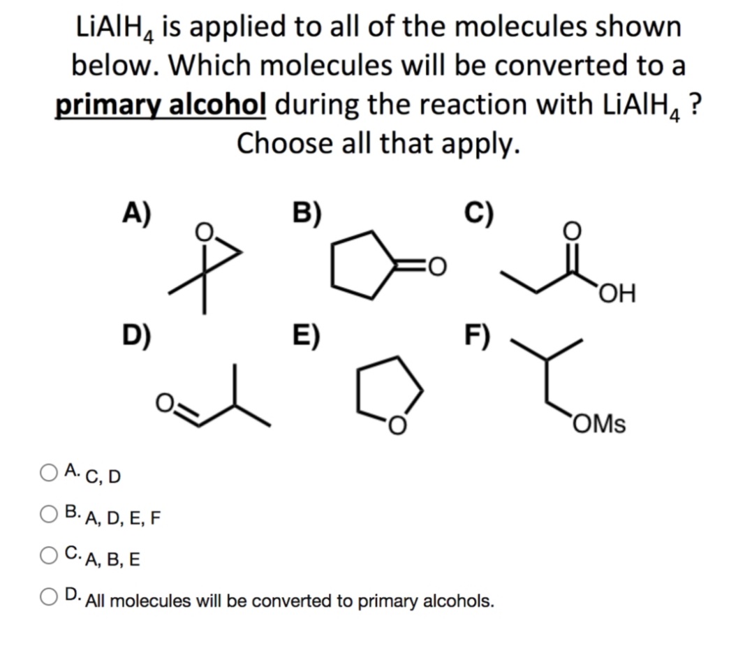 LIAIH, is applied to all of the molecules shown
below. Which molecules will be converted to a
primary alcohol during the reaction with LIAIH, ?
Choose all that apply.
A)
B)
C)
OH
D)
E)
F)
OMs
A. C, D
B. A, D, E, F
С. д, В, Е
O D. All molecules will be converted to primary alcohols.
