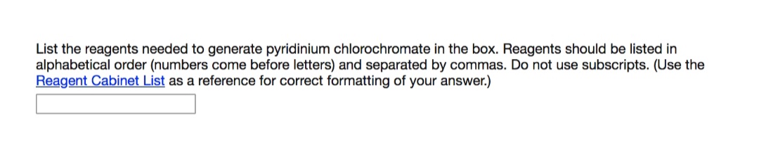 List the reagents needed to generate pyridinium chlorochromate in the box. Reagents should be listed in
alphabetical order (numbers come before letters) and separated by commas. Do not use subscripts. (Use the
Reagent Cabinet List as a reference for correct formatting of your answer.)
