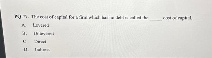 PQ #1. The cost of capital for a firm which has no debt is called the
A.
Levered
B.
Unlevered
C. Direct
D. Indirect
cost of capital.