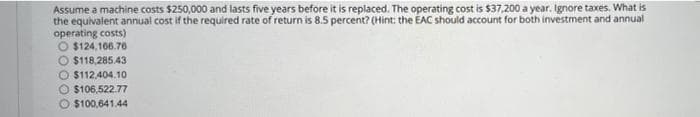 Assume a machine costs $250,000 and lasts five years before it is replaced. The operating cost is $37,200 a year. Ignore taxes. What is
the equivalent annual cost if the required rate of return is 8.5 percent? (Hint: the EAC should account for both investment and annual
operating costs)
O $124,166.76
O $118,285.43
O $112,404.10
O$106,522.77
$100,641.44