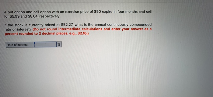 A put option and call option with an exercise price of $50 expire in four months and sell
for $5.99 and $8.64, respectively.
If the stock is currently priced at $52.27, what is the annual continuously compounded
rate of interest? (Do not round intermediate calculations and enter your answer as a
percent rounded to 2 decimal places, e.g., 32.16.)
Rate of interest
%