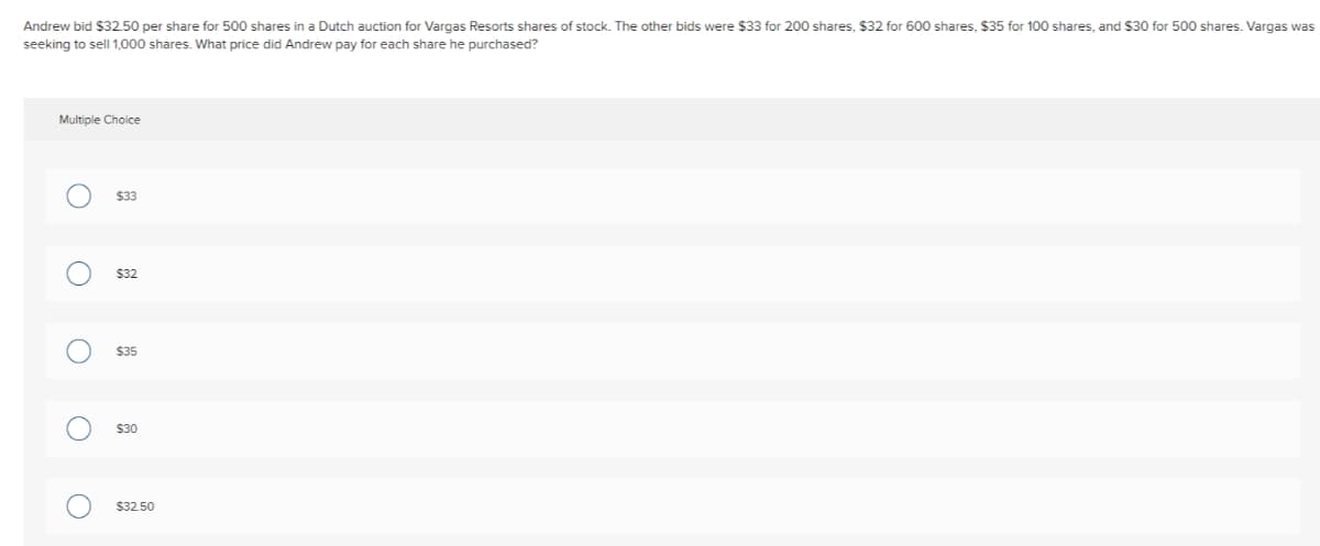 Andrew bid $32.50 per share for 500 shares in a Dutch auction for Vargas Resorts shares of stock. The other bids were $33 for 200 shares, $32 for 600 shares, $35 for 100 shares, and $30 for 500 shares. Vargas was
seeking to sell 1,000 shares. What price did Andrew pay for each share he purchased?
Multiple Choice
O
O
O
O
O
$33
$32
$35
$30
$32.50
