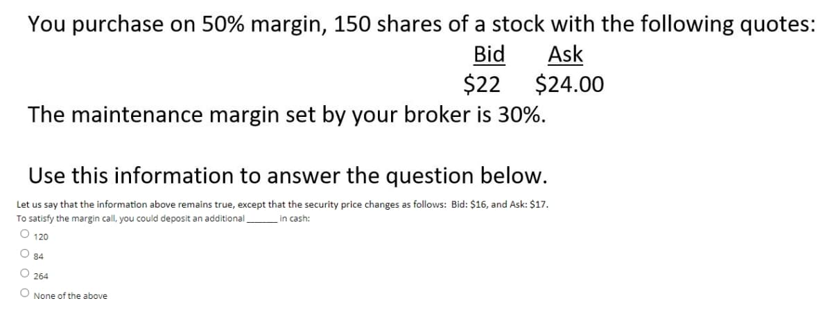 You purchase on 50% margin, 150 shares of a stock with the following quotes:
Bid
Ask
$24.00
$22
The maintenance margin set by your broker is 30%.
Use this information to answer the question below.
Let us say that the information above remains true, except that the security price changes as follows: Bid: $16, and Ask: $17.
To satisfy the margin call, you could deposit an additional
in cash:
O 120
84
O 264
O None of the above