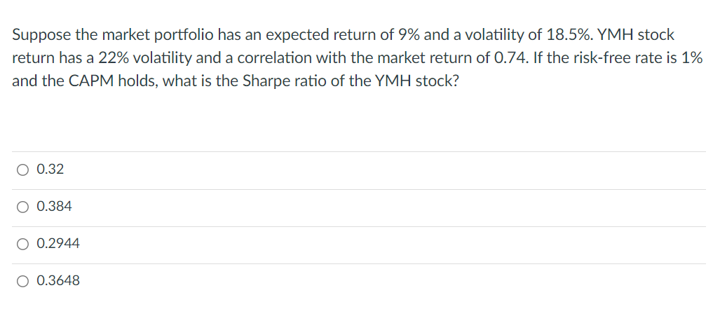 Suppose the market portfolio has an expected return of 9% and a volatility of 18.5%. YMH stock
return has a 22% volatility and a correlation with the market return of 0.74. If the risk-free rate is 1%
and the CAPM holds, what is the Sharpe ratio of the YMH stock?
O 0.32
0.384
O 0.2944
O 0.3648