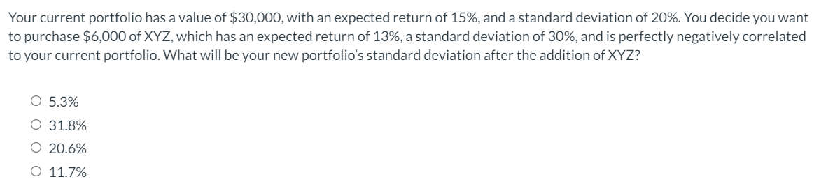 Your current portfolio has a value of $30,000, with an expected return of 15%, and a standard deviation of 20%. You decide you want
to purchase $6,000 of XYZ, which has an expected return of 13%, a standard deviation of 30%, and is perfectly negatively correlated
to your current portfolio. What will be your new portfolio's standard deviation after the addition of XYZ?
O 5.3%
O 31.8%
O 20.6%
O 11.7%