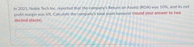 In 2021, Noble Tech Inc. reported that the company's Return on Assets (ROA) was 10%, and its net
profit margin was 6%. Calculate the company's total asset turnover (round your answer to two
decimal places).