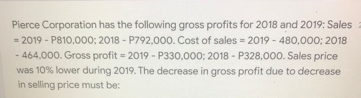 Pierce Corporation has the following gross profits for 2018 and 2019: Sales
= 2019 - P810,000; 2018 - P792,000. Cost of sales = 2019 - 480,000; 2018
%3D
-464,000. Gross profit = 2019 P330,000; 2018 - P328,000. Sales price
was 10% lower during 2019. The decrease in gross profit due to decrease
in selling price must be:
