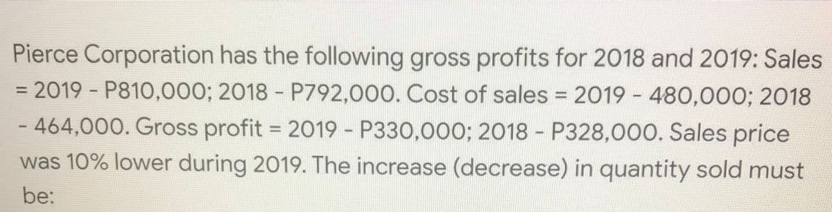 Pierce Corporation has the following gross profits for 2018 and 2019: Sales
= 2019 - P810,000; 2018 - P792,000. Cost of sales = 2019 - 480,000; 2018
- 464,000. Gross profit = 2019 - P330,000; 2018 - P328,000. Sales price
was 10% lower during 2019. The increase (decrease) in quantity sold must
be:
