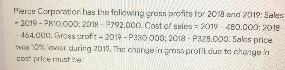 Pierce Corporation has the following gross profits for 2018 and 2019: Sales
= 2019 - P810,000; 2018 - P792.000. Cost of sales = 2019 - 480,000; 2018
%3D
- 464,000. Gross profit = 2019 - P330,000; 2018 - P328,000. Sales price
was 10% lower during 2019. The change in gross profit due to change in
cost price must be:

