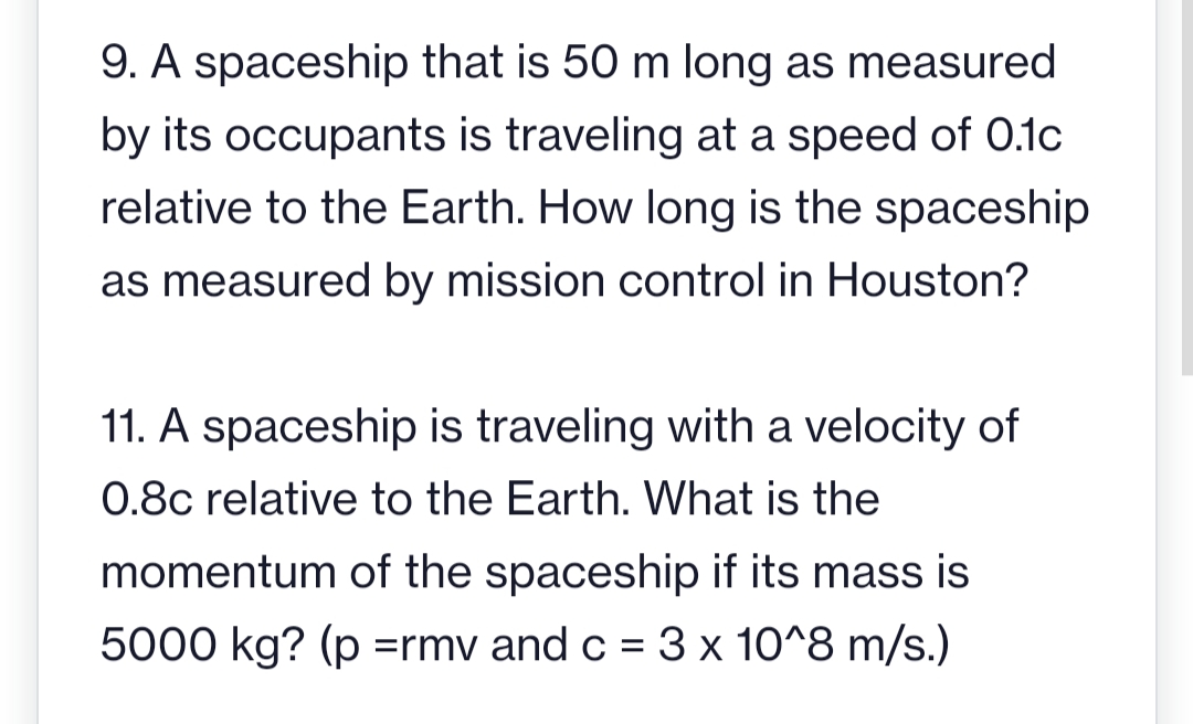 9. A spaceship that is 50 m long as measured
by its occupants is traveling at a speed of 0.1c
relative to the Earth. How long is the spaceship
as measured by mission control in Houston?
11. A spaceship is traveling with a velocity of
0.8c relative to the Earth. What is the
momentum of the spaceship if its mass is
5000 kg? (p = rmv and c = 3 x 10^8 m/s.)