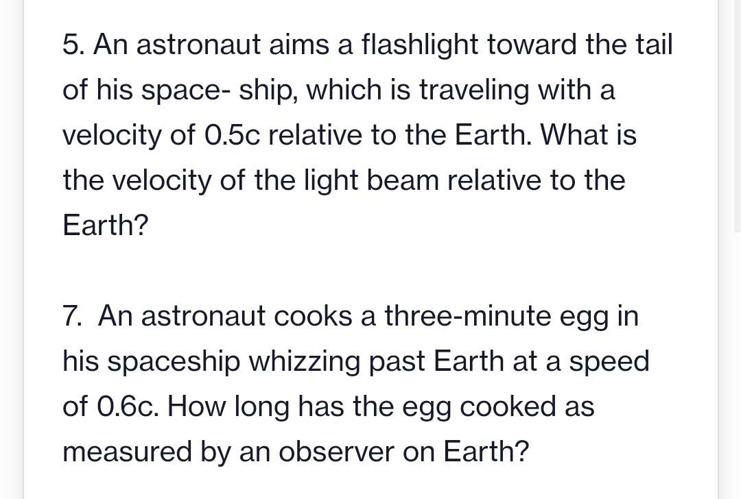 5. An astronaut aims a flashlight toward the tail
of his space-ship, which is traveling with a
velocity of 0.5c relative to the Earth. What is
the velocity of the light beam relative to the
Earth?
7. An astronaut cooks a three-minute egg in
his spaceship whizzing past Earth at a speed
of 0.6c. How long has the egg cooked as
measured by an observer on Earth?
