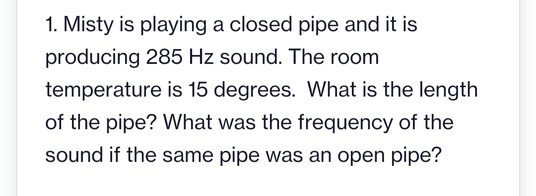 1. Misty is playing a closed pipe and it is
producing 285 Hz sound. The room
temperature is 15 degrees. What is the length
of the pipe? What was the frequency of the
sound if the same pipe was an open pipe?