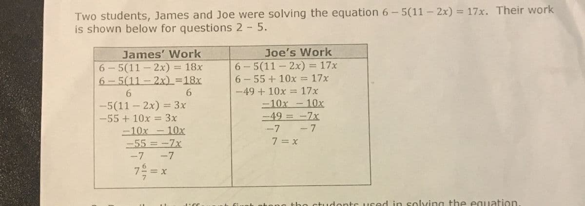 Two students, James and Joe were solving the equation 6-5(11-2x) = 17x. Their work
is shown below for questions 2 - 5.
James' Work
6-5(11-2x) = 18x
6-5(11-2x) =18x
6
6
-5(11-2x) = 3x
-55 + 10x = 3x
-10x10x
-55 = -7x
-7 -7
7 = = x
J:SC
Joe's Work
6-5(11-2x) = 17x
6-55 +10x = 17x
-49 + 10x = 17x
-10x10x
:
-49 = -7x
-7 -7
7=x
first stop the students used in solving the equation.