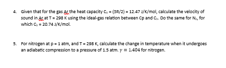 4. Given that for the gas Ar the heat capacity C,= (3R/2) = 12.47 J/K/mol, calculate the velocity of
sound in Ar at T = 298 K using the ideal-gas relation between Cp and C,. Do the same for N₂, for
which C, = 20.74 J/K/mol.
5. For nitrogen at p = 1 atm, and T = 298 K, calculate the change in temperature when it undergoes
an adiabatic compression to a pressure of 1.5 atm. y = 1.404 for nitrogen.