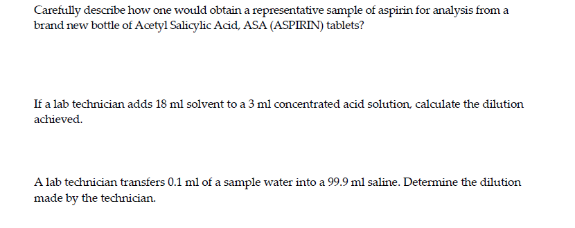 Carefully describe how one would obtain a representative sample of aspirin for analysis from a
brand new bottle of Acetyl Salicylic Acid, ASA (ASPIRIN) tablets?
If a lab technician adds 18 ml solvent to a 3 ml concentrated acid solution, calculate the dilution
achieved.
A lab technician transfers 0.1 ml of a sample water into a 99.9 ml saline. Determine the dilution
made by the technician.