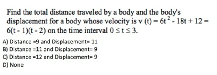 Find the total distance traveled by a body and the body's
displacement for a body whose velocity is v (t) = 6t2 - 18t + 12 =
6(t - 1)(t - 2) on the time interval0St<3.
A) Distance =9 and Displacement= 11
B) Distance =11 and Displacement= 9
C) Distance =12 and Displacement= 9
D) None

